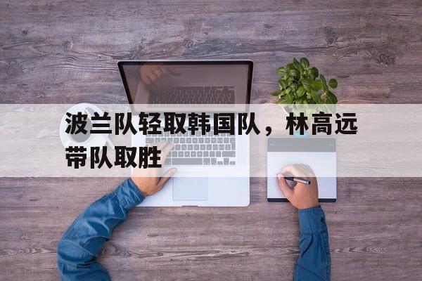 波兰队轻取韩国队,林高远带队取胜 波兰队轻取韩国队,林高远带队取胜